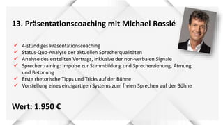 13. Präsentationscoaching mit Michael Rossié
Wert: 1.950 €
 4-stündiges Präsentationscoaching
 Status-Quo-Analyse der aktuellen Sprecherqualitäten
 Analyse des erstellten Vortrags, inklusive der non-verbalen Signale
 Sprechertraining: Impulse zur Stimmbildung und Sprecherziehung, Atmung
und Betonung
 Erste rhetorische Tipps und Tricks auf der Bühne
 Vorstellung eines einzigartigen Systems zum freien Sprechen auf der Bühne
 