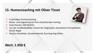 15. Humorcoaching mit Oliver Tissot
Wert: 1.950 €
 4-stündiges Humorcoaching
 Ghost- und Gagwriting für Ihren bestehenden Vortrag
 Gute Pointen: Mit NIVEAU
 Aus der Coolfooltoolbox: Gesetz der Gegenpole, Assoziations-Perspektiven,
Dreier-Regel
 Positive Verstärker, Situationskomik, Running-Gag-Rollen
 