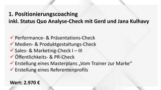 1. Positionierungscoaching
inkl. Status Quo Analyse-Check mit Gerd und Jana Kulhavy
 Performance- & Präsentations-Check
 Medien- & Produktgestaltungs-Check
 Sales- & Marketing-Check I – III
 Öffentlichkeits- & PR-Check
 Erstellung eines Masterplans „Vom Trainer zur Marke“
 Erstellung eines Referentenprofils
Wert: 2.970 €
 