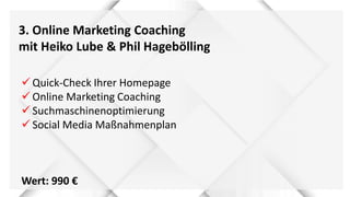 3. Online Marketing Coaching
mit Heiko Lube & Phil Hagebölling
 Quick-Check Ihrer Homepage
 Online Marketing Coaching
 Suchmaschinenoptimierung
 Social Media Maßnahmenplan
Wert: 990 €
 