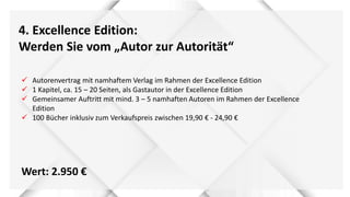 4. Excellence Edition:
Werden Sie vom „Autor zur Autorität“
 Autorenvertrag mit namhaftem Verlag im Rahmen der Excellence Edition
 1 Kapitel, ca. 15 – 20 Seiten, als Gastautor in der Excellence Edition
 Gemeinsamer Auftritt mit mind. 3 – 5 namhaften Autoren im Rahmen der Excellence
Edition
 100 Bücher inklusiv zum Verkaufspreis zwischen 19,90 € - 24,90 €
Wert: 2.950 €
 