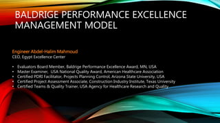 BALDRIGE PERFORMANCE EXCELLENCE
MANAGEMENT MODEL
Engineer Abdel-Halim Mahmoud
CEO, Egypt Excellence Center
• Evaluators Board Member, Baldrige Performance Excellence Award, MN, USA
• Master Examiner, USA National Quality Award, American Healthcare Association
• Certified PDRI Facilitator, Projects Planning Control, Arizona State University, USA
• Certified Project Assessment Associate, Construction Industry Institute, Texas University
• Certified Teams & Quality Trainer, USA Agency for Healthcare Research and Quality
 