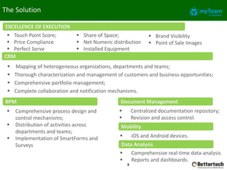 The Solution
 Mapping of heterogeneous organizations, departments and teams;
 Thorough characterization and management of customers and business opportunities;
 Comprehensive portfolio management;
 Complete collaboration and notification mechanisms.
CRM
BPM
3
Document Management
 Comprehensive process design and
control mechanisms;
 Distribution of activities across
departments and teams;
 Implementation of SmartForms and
Surveys
 Centralized documentation repository;
 Revision and access control.
Mobility
 iOS and Android devices.
 Comprehensive real-time data-analysis
 Reports and dashboards.
Data Analysis
EXCELLENCE OF EXECUTION
 Touch Point Score;
 Price Compliance
 Perfect Serve
 Share of Space;
 Net Numeric distribution
 Installed Equipment
 Brand Visibility
 Point of Sale Images
 