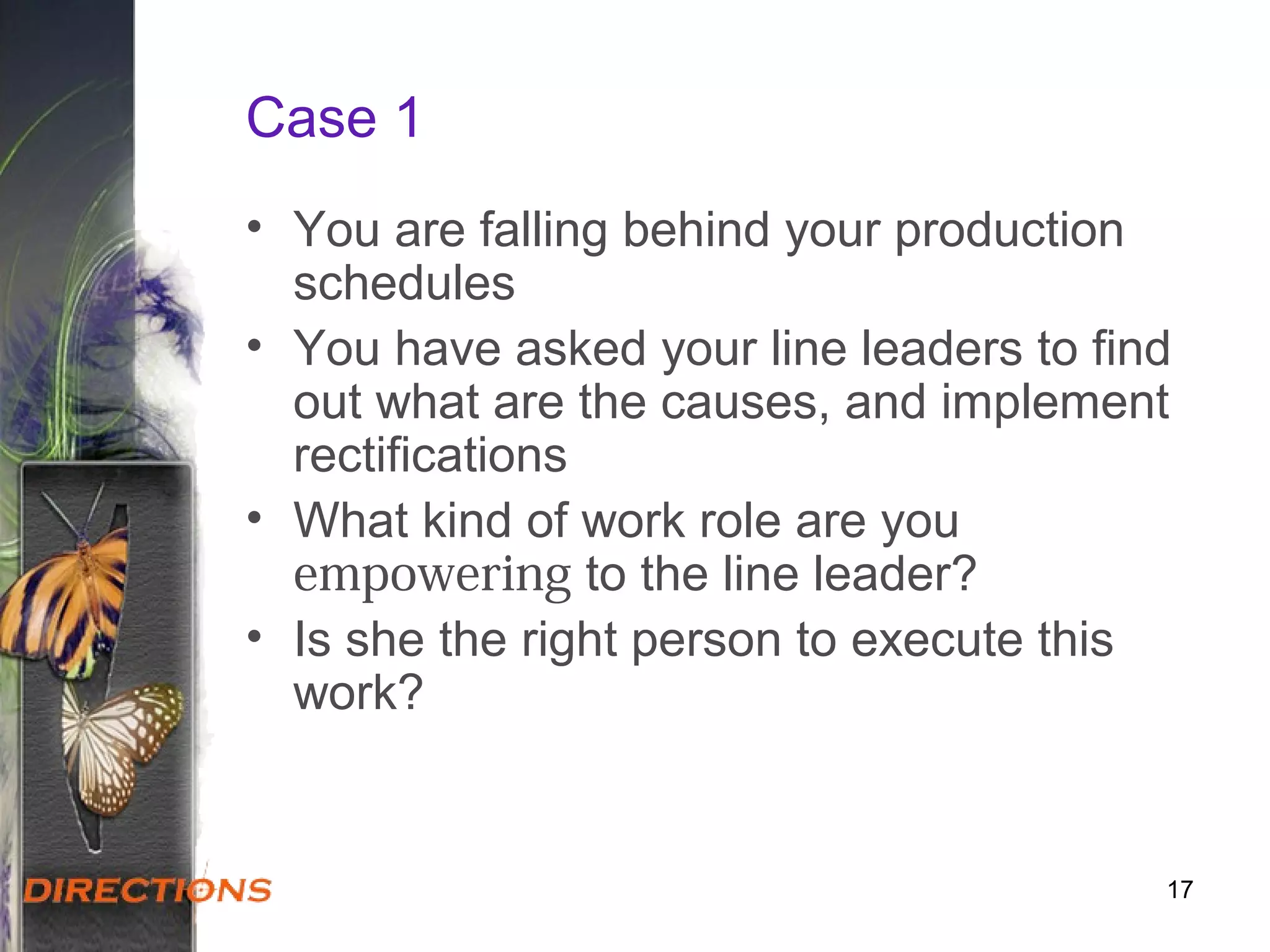 Case 1
• You are falling behind your production
schedules
• You have asked your line leaders to find
out what are the causes, and implement
rectifications
• What kind of work role are you
empowering to the line leader?
• Is she the right person to execute this
work?
17
 