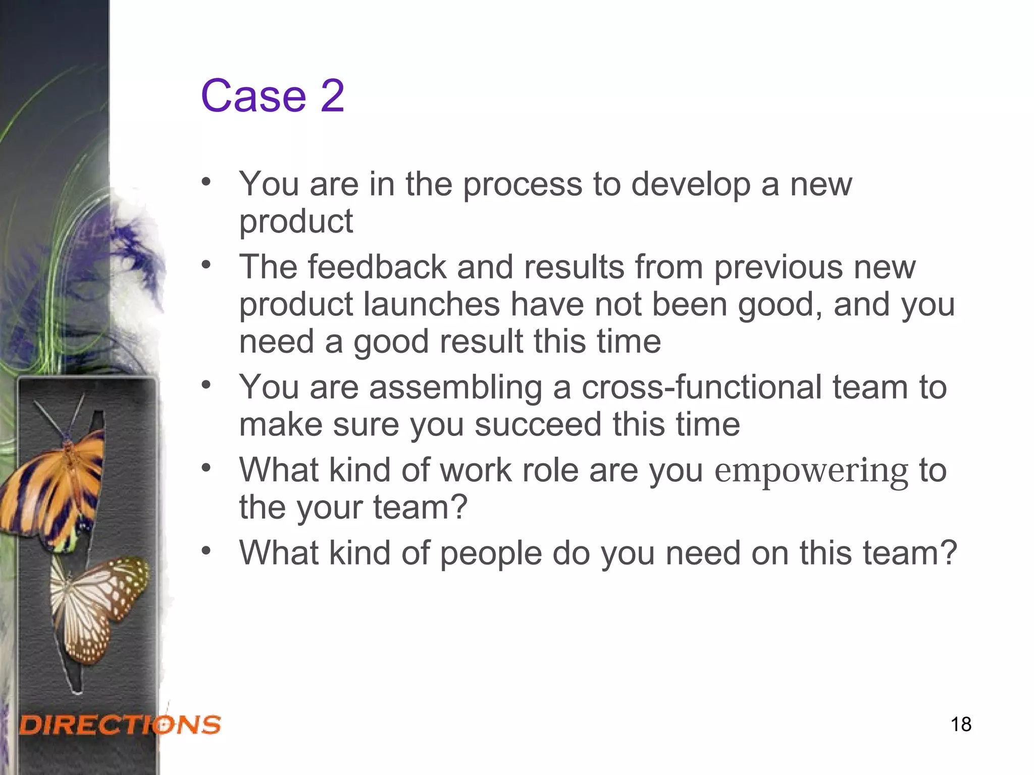 Case 2
• You are in the process to develop a new
product
• The feedback and results from previous new
product launches have not been good, and you
need a good result this time
• You are assembling a cross-functional team to
make sure you succeed this time
• What kind of work role are you empowering to
the your team?
• What kind of people do you need on this team?
18
 
