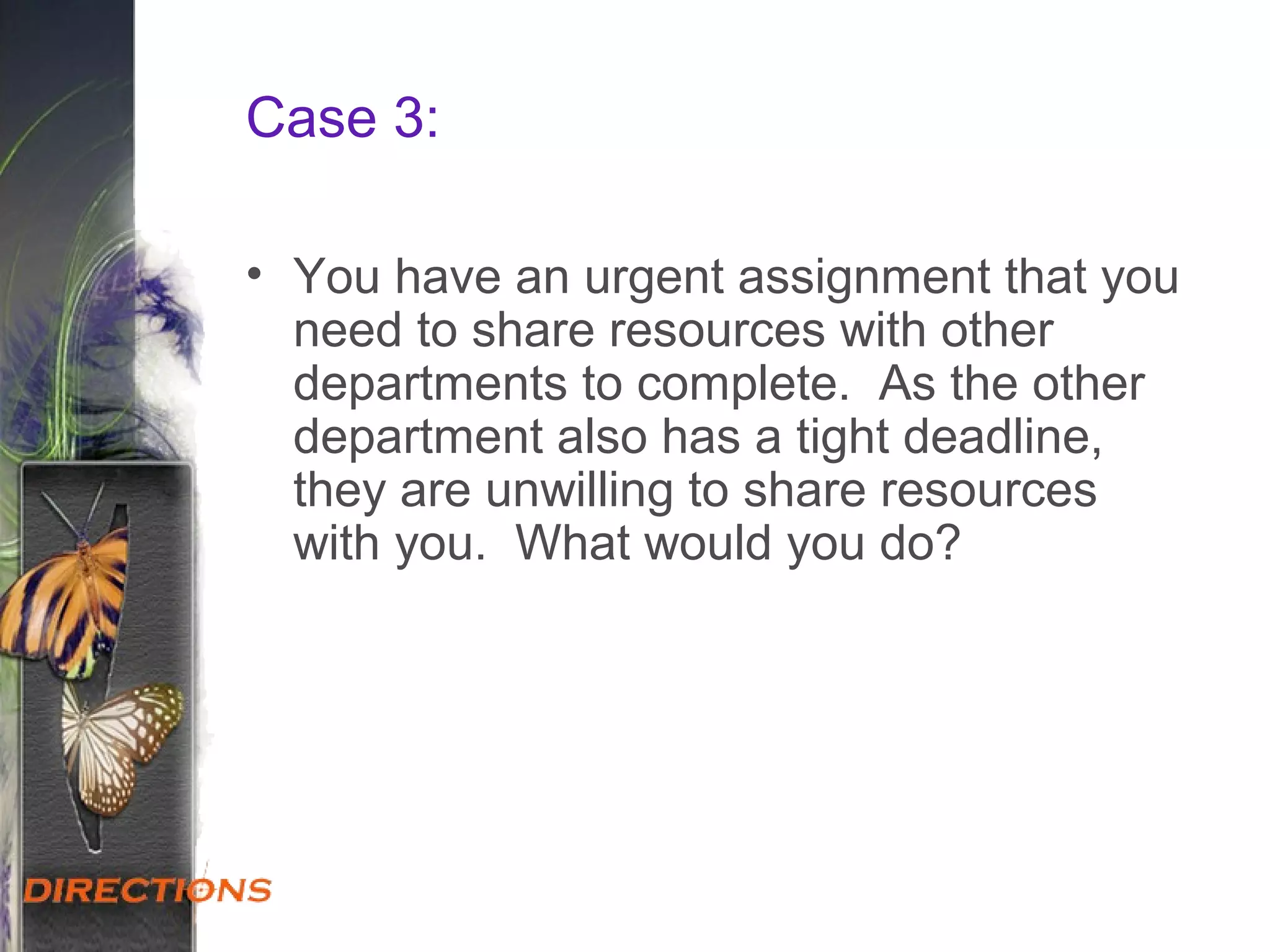 Case 3:
• You have an urgent assignment that you
need to share resources with other
departments to complete. As the other
department also has a tight deadline,
they are unwilling to share resources
with you. What would you do?
 
