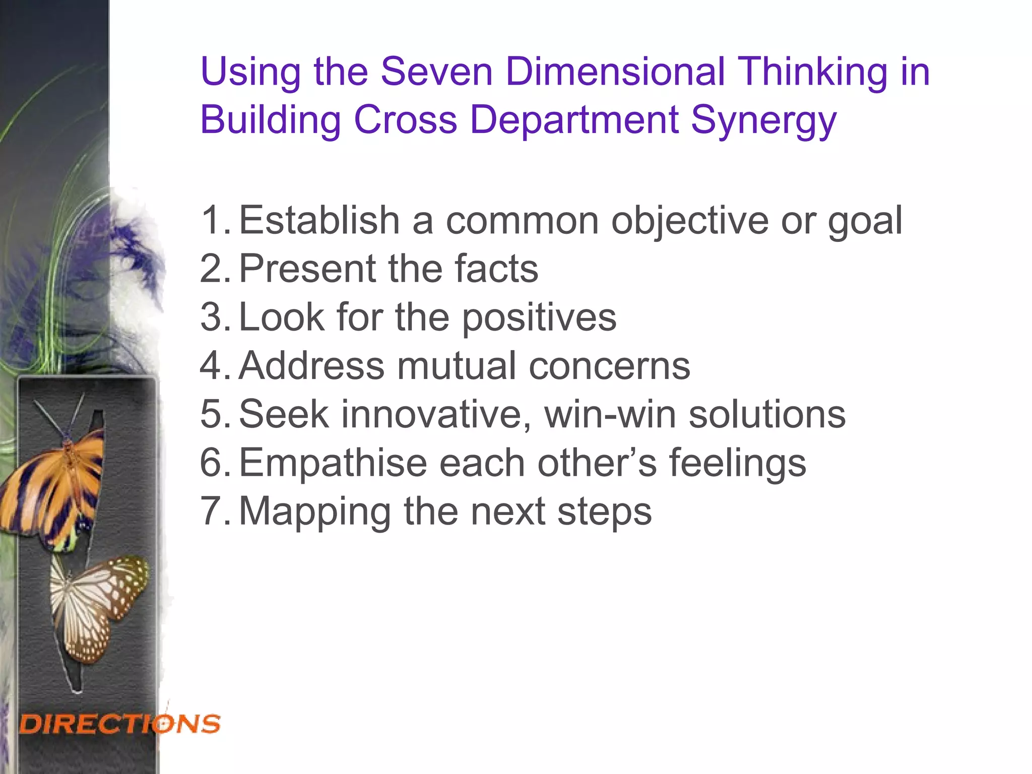 Using the Seven Dimensional Thinking in
Building Cross Department Synergy
1.Establish a common objective or goal
2.Present the facts
3.Look for the positives
4.Address mutual concerns
5.Seek innovative, win-win solutions
6.Empathise each other’s feelings
7.Mapping the next steps
 