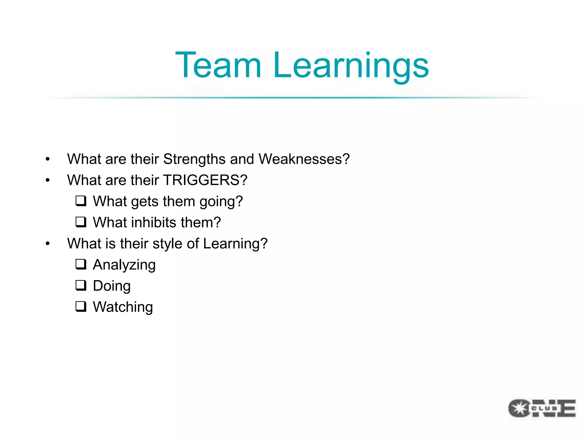 Team Learnings

•   What are their Strengths and Weaknesses?
•   What are their TRIGGERS?
      What gets them going?
      What inhibits them?
•   What is their style of Learning?
      Analyzing
      Doing
      Watching
 