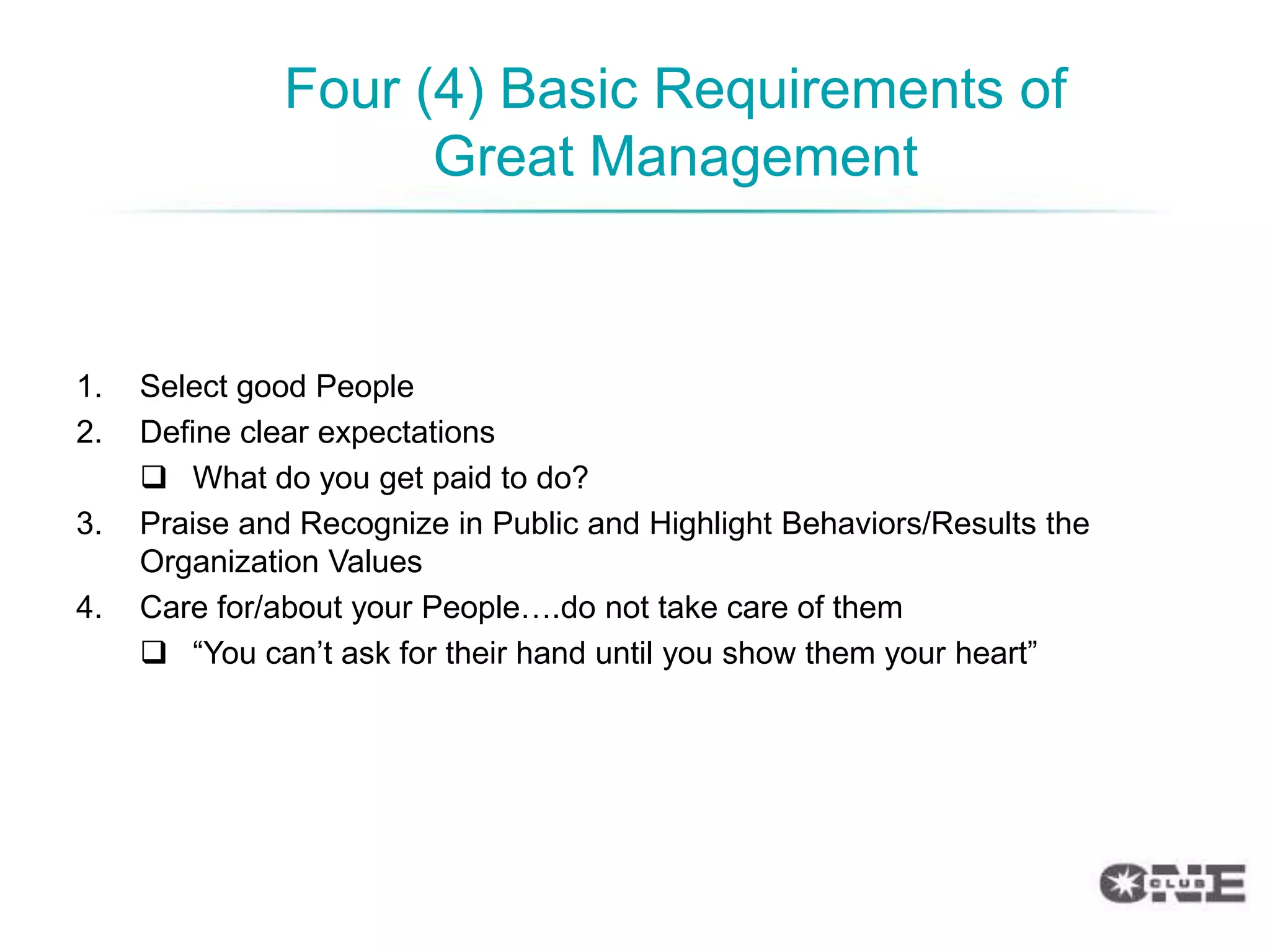 Four (4) Basic Requirements of
                     Great Management


1.   Select good People
2.   Define clear expectations
      What do you get paid to do?
3.   Praise and Recognize in Public and Highlight Behaviors/Results the
     Organization Values
4.   Care for/about your People….do not take care of them
      “You can‟t ask for their hand until you show them your heart”
 