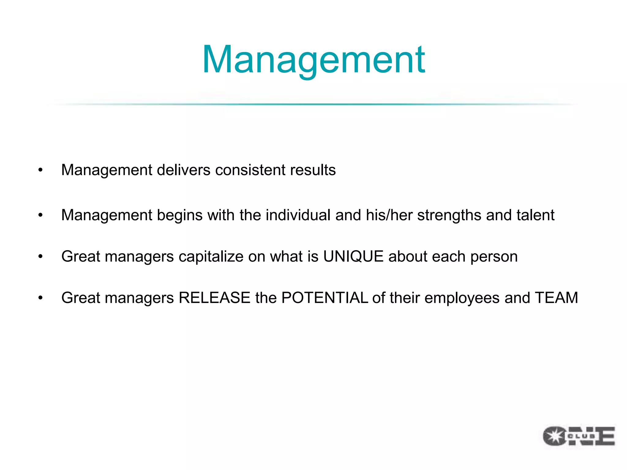 Management

•   Management delivers consistent results

•   Management begins with the individual and his/her strengths and talent

•   Great managers capitalize on what is UNIQUE about each person

•   Great managers RELEASE the POTENTIAL of their employees and TEAM
 