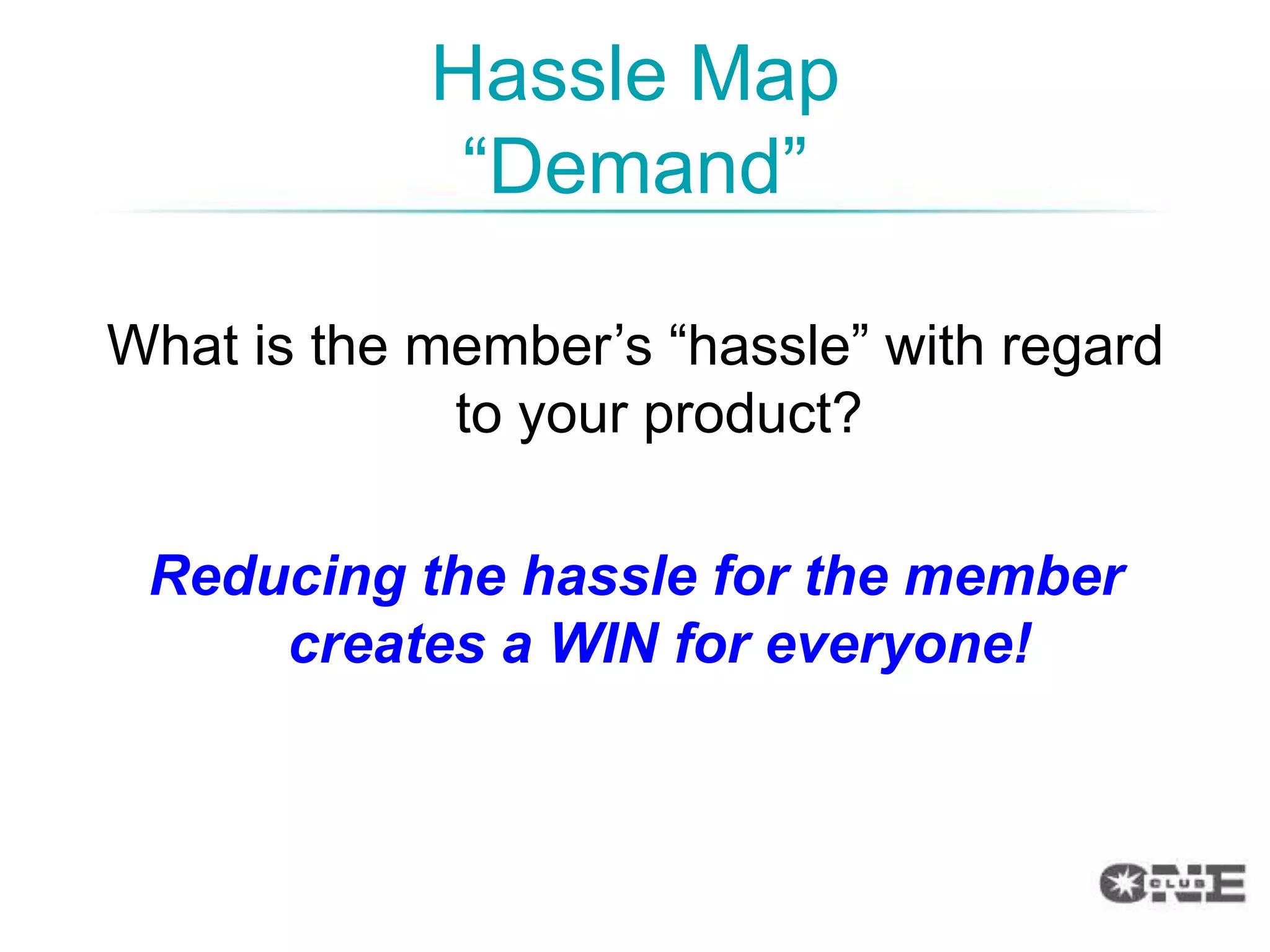 Hassle Map
             “Demand”

What is the member‟s “hassle” with regard
             to your product?

 Reducing the hassle for the member
     creates a WIN for everyone!
 