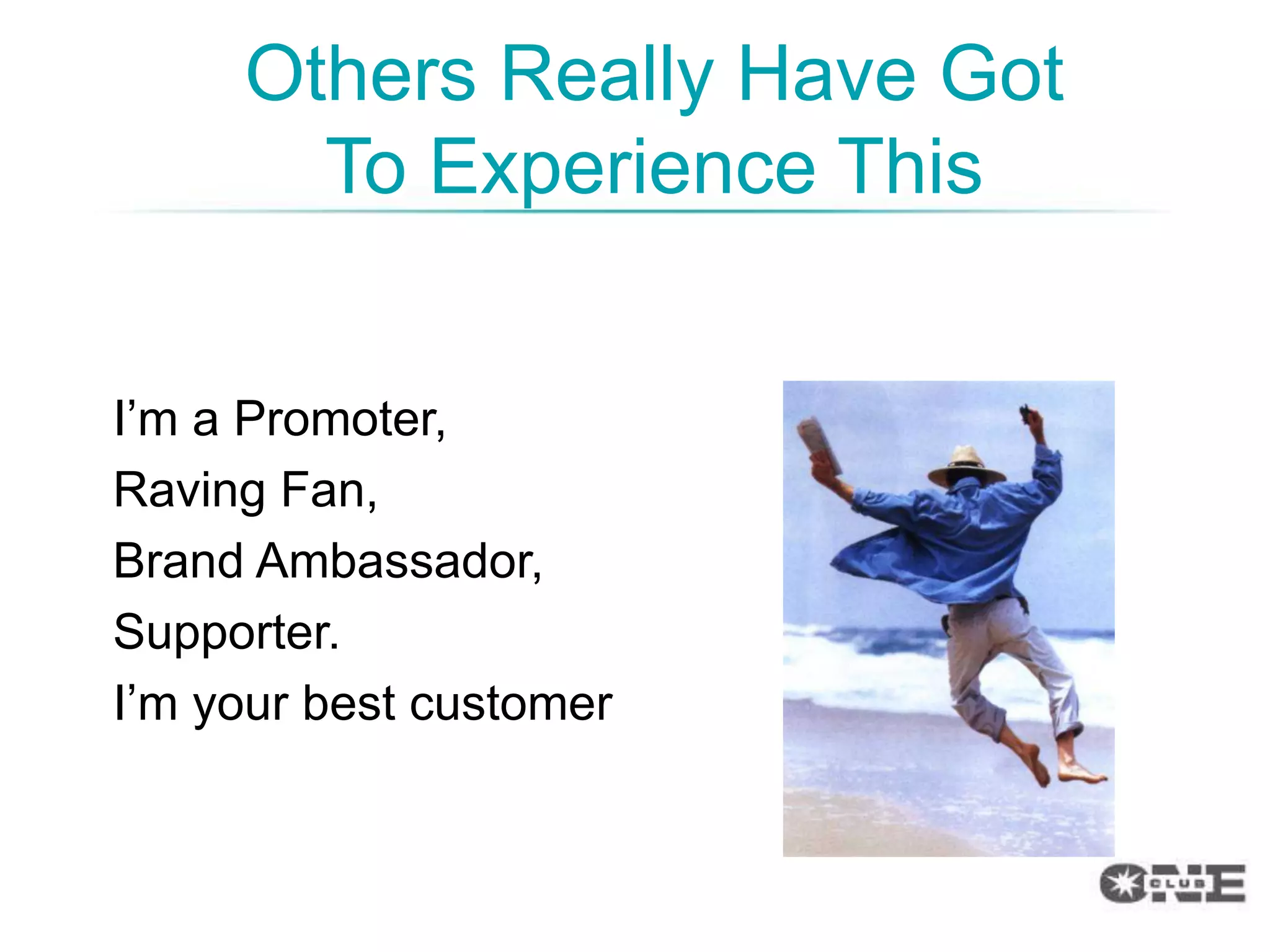 Others Really Have Got
       To Experience This


I‟m a Promoter,
Raving Fan,
Brand Ambassador,
Supporter.
I‟m your best customer
 