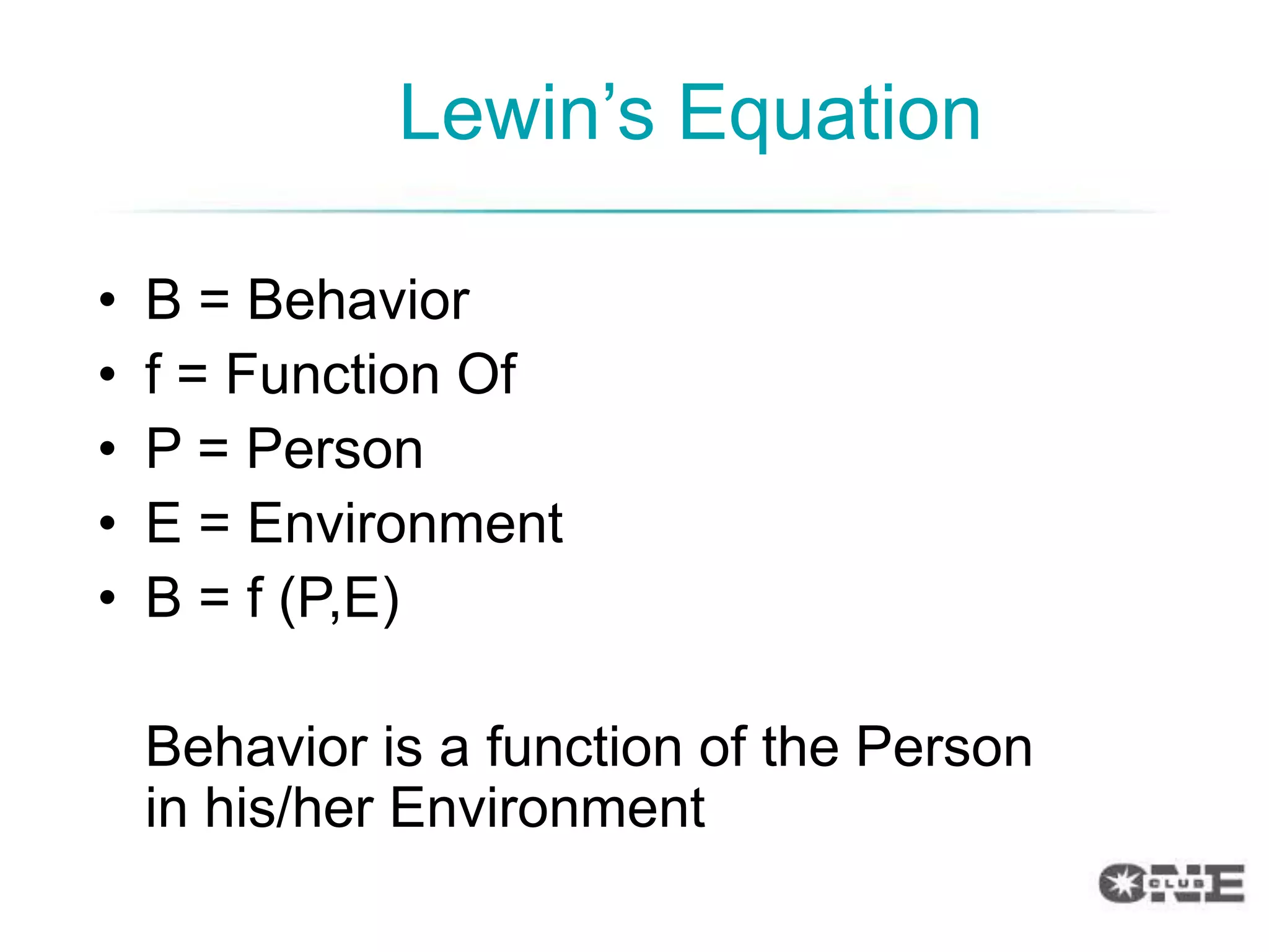 Lewin‟s Equation

•   B = Behavior
•   f = Function Of
•   P = Person
•   E = Environment
•   B = f (P,E)

    Behavior is a function of the Person
    in his/her Environment
 