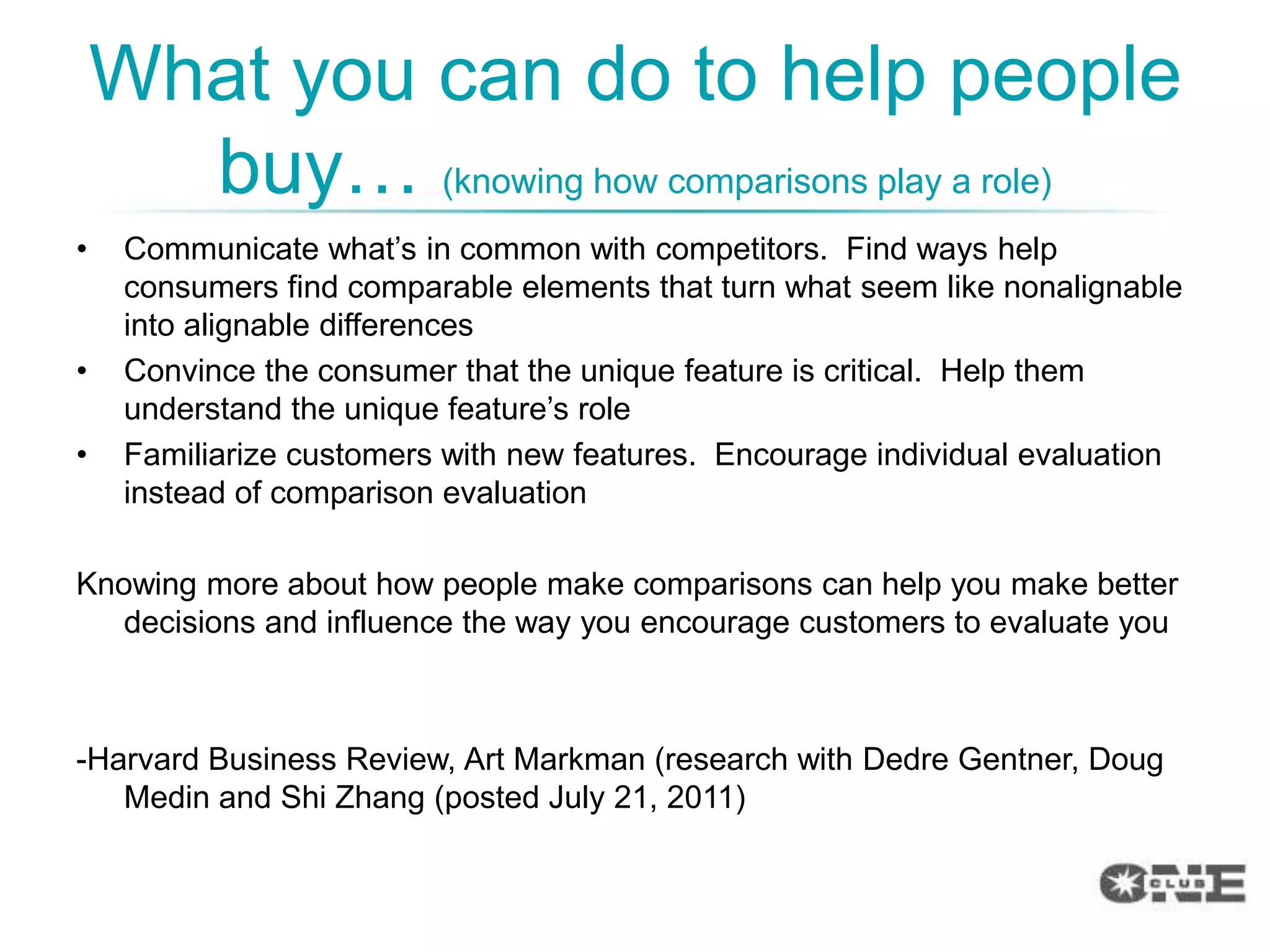What you can do to help people
      buy… (knowing how comparisons play a role)
•    Communicate what‟s in common with competitors. Find ways help
     consumers find comparable elements that turn what seem like nonalignable
     into alignable differences
•    Convince the consumer that the unique feature is critical. Help them
     understand the unique feature‟s role
•    Familiarize customers with new features. Encourage individual evaluation
     instead of comparison evaluation

Knowing more about how people make comparisons can help you make better
   decisions and influence the way you encourage customers to evaluate you



-Harvard Business Review, Art Markman (research with Dedre Gentner, Doug
   Medin and Shi Zhang (posted July 21, 2011)
 