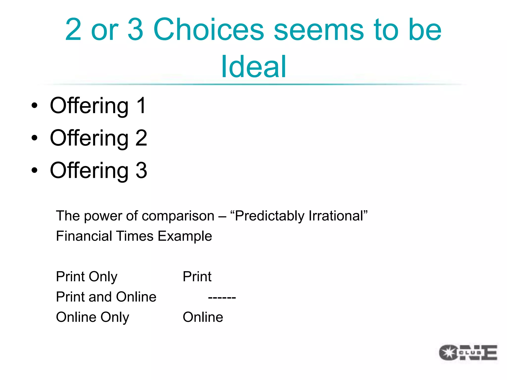 2 or 3 Choices seems to be
              Ideal
• Offering 1
• Offering 2
• Offering 3
  The power of comparison – “Predictably Irrational”
  Financial Times Example

  Print Only          Print
  Print and Online        ------
  Online Only         Online
 