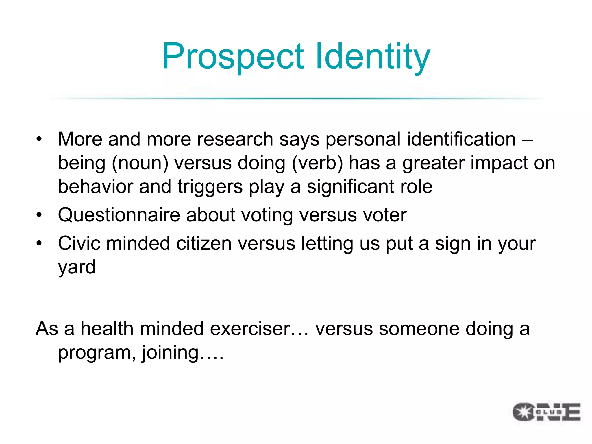 Prospect Identity

• More and more research says personal identification –
  being (noun) versus doing (verb) has a greater impact on
  behavior and triggers play a significant role
• Questionnaire about voting versus voter
• Civic minded citizen versus letting us put a sign in your
  yard


As a health minded exerciser… versus someone doing a
  program, joining….
 