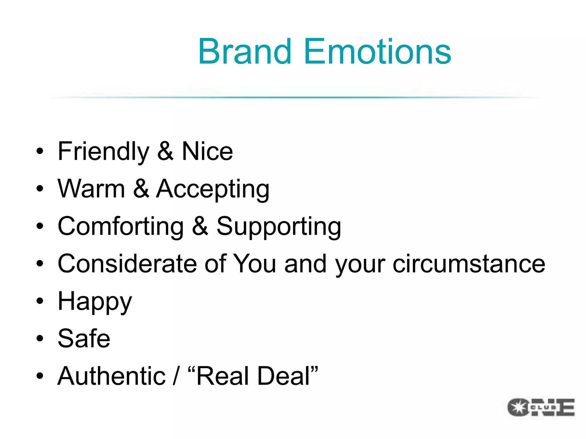 Brand Emotions

•   Friendly & Nice
•   Warm & Accepting
•   Comforting & Supporting
•   Considerate of You and your circumstance
•   Happy
•   Safe
•   Authentic / “Real Deal”
 