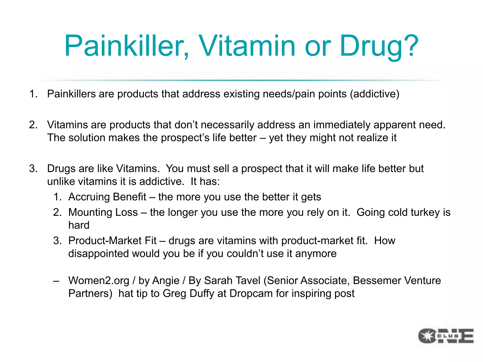 Painkiller, Vitamin or Drug?
1. Painkillers are products that address existing needs/pain points (addictive)

2. Vitamins are products that don‟t necessarily address an immediately apparent need.
   The solution makes the prospect‟s life better – yet they might not realize it

3. Drugs are like Vitamins. You must sell a prospect that it will make life better but
   unlike vitamins it is addictive. It has:
    1. Accruing Benefit – the more you use the better it gets
    2. Mounting Loss – the longer you use the more you rely on it. Going cold turkey is
        hard
    3. Product-Market Fit – drugs are vitamins with product-market fit. How
        disappointed would you be if you couldn‟t use it anymore

     – Women2.org / by Angie / By Sarah Tavel (Senior Associate, Bessemer Venture
       Partners) hat tip to Greg Duffy at Dropcam for inspiring post
 