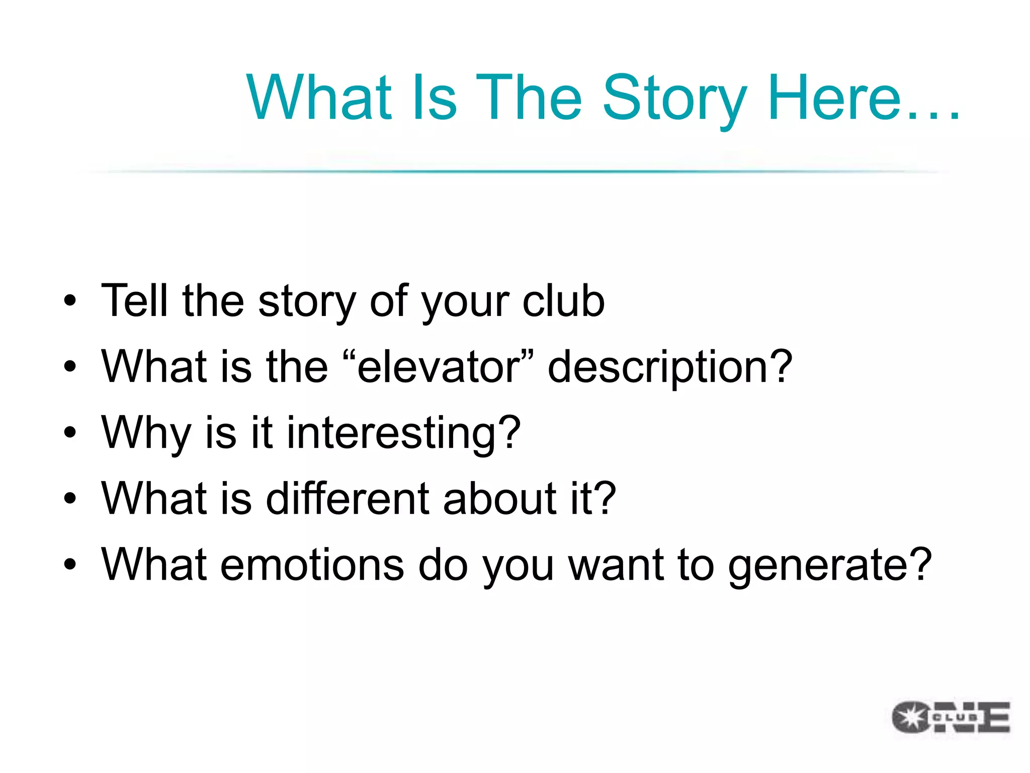 What Is The Story Here…


•   Tell the story of your club
•   What is the “elevator” description?
•   Why is it interesting?
•   What is different about it?
•   What emotions do you want to generate?
 
