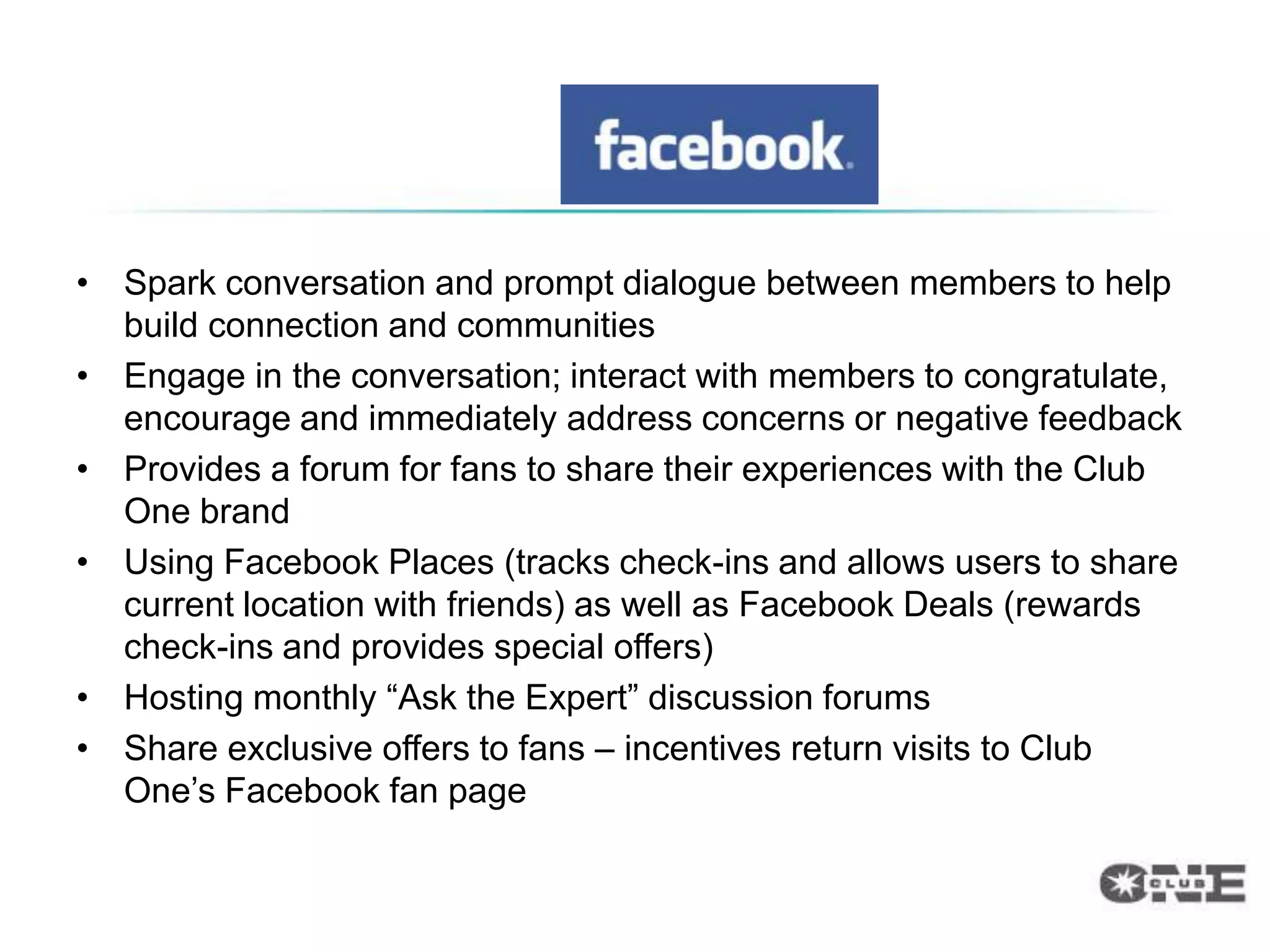 • Spark conversation and prompt dialogue between members to help
  build connection and communities
• Engage in the conversation; interact with members to congratulate,
  encourage and immediately address concerns or negative feedback
• Provides a forum for fans to share their experiences with the Club
  One brand
• Using Facebook Places (tracks check-ins and allows users to share
  current location with friends) as well as Facebook Deals (rewards
  check-ins and provides special offers)
• Hosting monthly “Ask the Expert” discussion forums
• Share exclusive offers to fans – incentives return visits to Club
  One‟s Facebook fan page
 