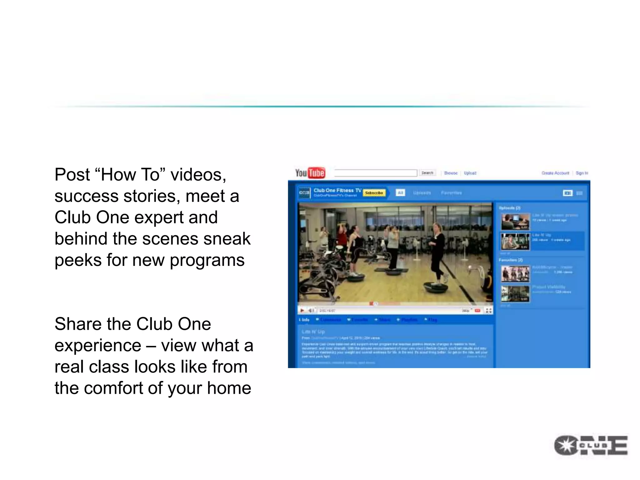 Dedicated YouTube Channel


Post “How To” videos,
success stories, meet a
Club One expert and
behind the scenes sneak
peeks for new programs


Share the Club One
experience – view what a
real class looks like from
the comfort of your home
 
