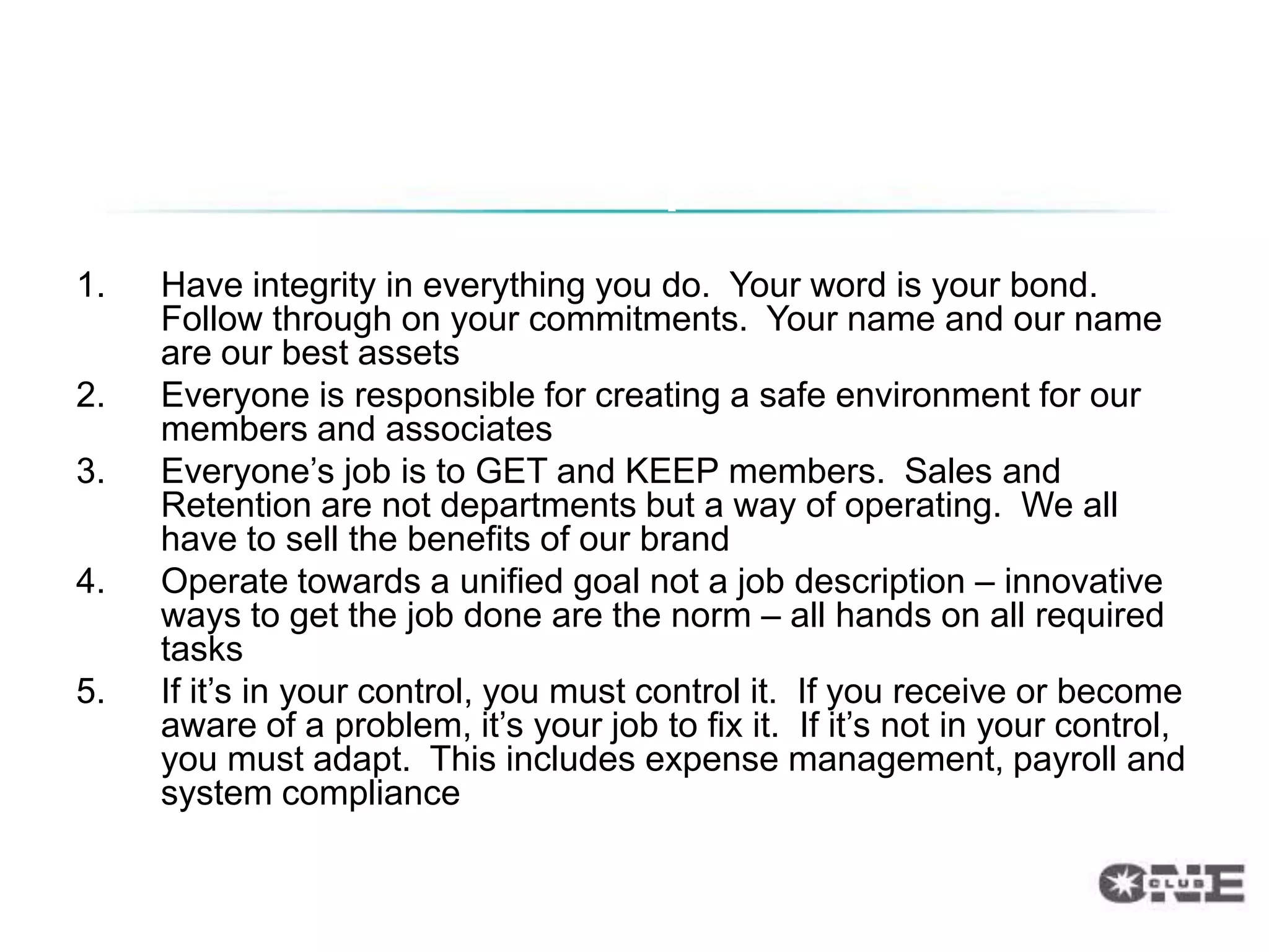 Top 10
1.   Have integrity in everything you do. Your word is your bond.
     Follow through on your commitments. Your name and our name
     are our best assets
2.   Everyone is responsible for creating a safe environment for our
     members and associates
3.   Everyone‟s job is to GET and KEEP members. Sales and
     Retention are not departments but a way of operating. We all
     have to sell the benefits of our brand
4.   Operate towards a unified goal not a job description – innovative
     ways to get the job done are the norm – all hands on all required
     tasks
5.   If it‟s in your control, you must control it. If you receive or become
     aware of a problem, it‟s your job to fix it. If it‟s not in your control,
     you must adapt. This includes expense management, payroll and
     system compliance
 