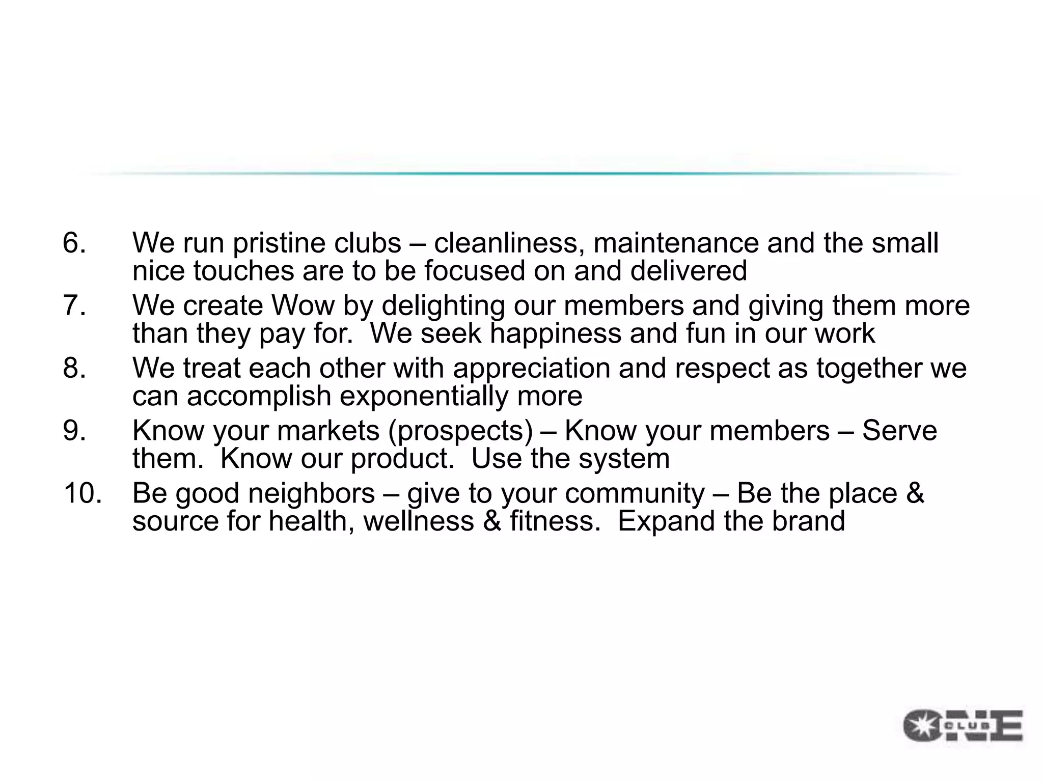 Top 10
6.    We run pristine clubs – cleanliness, maintenance and the small
      nice touches are to be focused on and delivered
7.    We create Wow by delighting our members and giving them more
      than they pay for. We seek happiness and fun in our work
8.    We treat each other with appreciation and respect as together we
      can accomplish exponentially more
9.    Know your markets (prospects) – Know your members – Serve
      them. Know our product. Use the system
10.   Be good neighbors – give to your community – Be the place &
      source for health, wellness & fitness. Expand the brand
 