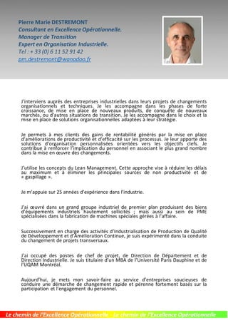 Pierre Marie DESTREMONT
Accélérateur de compétitivité
Consultant en Excellence Opérationnelle.
Expert en Organisation Industrielle. & Logistique
Tel : + 33 (0) 6 11 52 91 42
pm.destremont@wanadoo.fr
J’interviens auprès des entreprises industrielles dans leurs projets de changements
organisationnels et techniques. Je les accompagne dans les phases de forte
croissance, de mise en place de nouveaux produits, de conquête de nouveaux
marchés, ou d’autres situations de transition. Je les accompagne dans le choix et la
mise en place de solutions organisationnelles adaptées à leur stratégie.
Je permets à mes clients des gains de rentabilité générés par la mise en place
d’améliorations de productivité et d’efficacité sur les processus. Je leur apporte des
solutions d’organisation personnalisées orientées vers les objectifs clefs. Je
contribue à renforcer l’implication du personnel en associant le plus grand nombre
dans la mise en œuvre des changements.
J’utilise les concepts du Lean Management. Cette approche vise à réduire les délais
au maximum et à éliminer les principales sources de non productivité et de
« gaspillage ».
Je m’appuie sur 25 années d’expérience dans l’industrie.
J’ai œuvré dans un grand groupe industriel de premier plan produisant des biens
d’équipements industriels hautement sollicités ; mais aussi au sein de PME
spécialisées dans la fabrication de machines spéciales gérées à l’affaire.
Successivement en charge des activités d’Industrialisation de Production de Qualité
de Développement et d’Amélioration Continue, je suis expérimenté dans la conduite
du changement de projets transversaux.
J’ai occupé des postes de chef de projet, de Direction de Département et de
Direction Industrielle. Je suis titulaire d’un MBA de l’Université Paris Dauphine et de
l’UQAM Montréal.
Aujourd’hui, je mets mon savoir-faire au service d’entreprises soucieuses de
conduire une démarche de changement rapide et pérenne fortement basés sur la
participation et l’engagement du personnel.
Le chemin de l’Excellence Opérationnelle - Le chemin de l’Excellence Opérationnelle
 