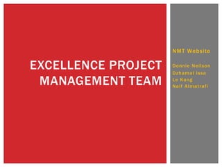 NMT Website

EXCELLENCE PROJECT
MANAGEMENT TEAM

Donnie Neilson
Dzhamal Issa
Le Kang
Naif Almatrafi

 