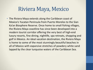 Riviera Maya, Mexico
• The Riviera Maya extends along the Caribbean coast of
Mexico’s Yucatan Peninsula from Puerto Morelos to the Sian
Ka’an Biosphere Reserve. Once home to small fishing villages,
the Riviera Maya coastline has since been developed into a
modern tourist corridor offering the very best of high-end
luxury resorts, fine dining, nightlife, spa retreats, shopping and
golf in Mexico. An ideal vacation destination, the Riviera Maya
is home to some of the most stunningly beautiful beaches in
all of Mexico with expansive stretches of powdery white sand
lapped by the clear turquoise waters of the Caribbean Sea.
 