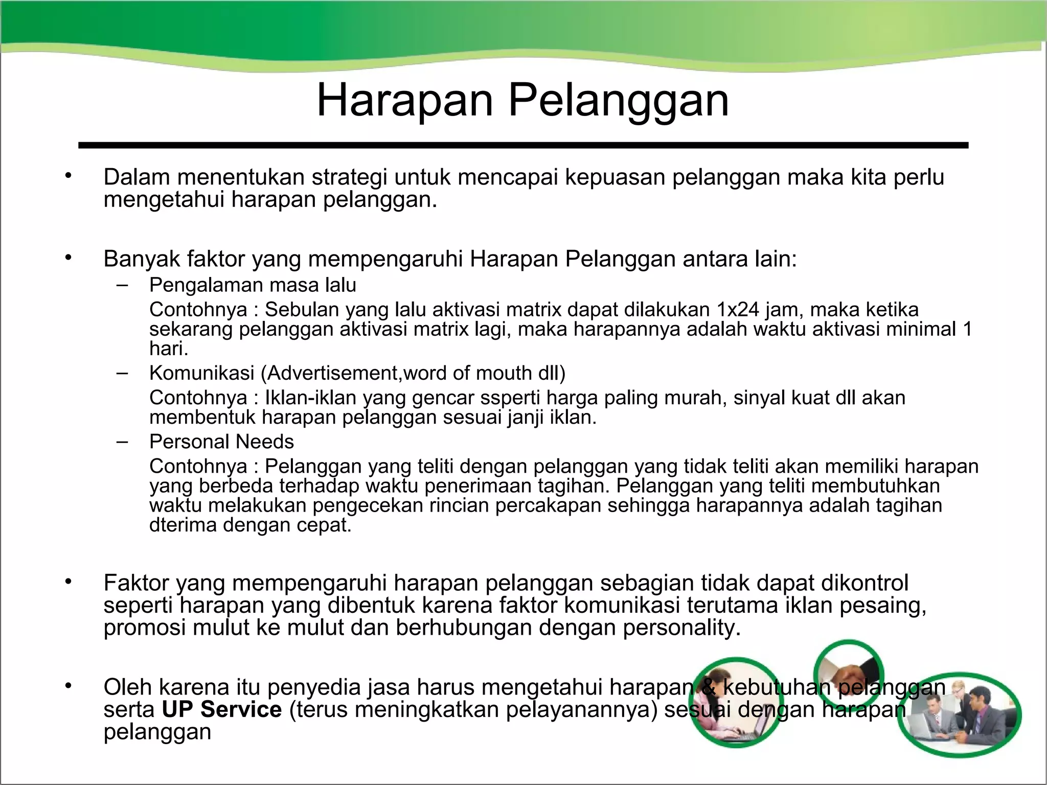 Harapan Pelanggan
•

Dalam menentukan strategi untuk mencapai kepuasan pelanggan maka kita perlu
mengetahui harapan pelanggan.

•

Banyak faktor yang mempengaruhi Harapan Pelanggan antara lain:
–

–
–

Pengalaman masa lalu
Contohnya : Sebulan yang lalu aktivasi matrix dapat dilakukan 1x24 jam, maka ketika
sekarang pelanggan aktivasi matrix lagi, maka harapannya adalah waktu aktivasi minimal 1
hari.
Komunikasi (Advertisement,word of mouth dll)
Contohnya : Iklan-iklan yang gencar ssperti harga paling murah, sinyal kuat dll akan
membentuk harapan pelanggan sesuai janji iklan.
Personal Needs
Contohnya : Pelanggan yang teliti dengan pelanggan yang tidak teliti akan memiliki harapan
yang berbeda terhadap waktu penerimaan tagihan. Pelanggan yang teliti membutuhkan
waktu melakukan pengecekan rincian percakapan sehingga harapannya adalah tagihan
dterima dengan cepat.

•

Faktor yang mempengaruhi harapan pelanggan sebagian tidak dapat dikontrol
seperti harapan yang dibentuk karena faktor komunikasi terutama iklan pesaing,
promosi mulut ke mulut dan berhubungan dengan personality.

•

Oleh karena itu penyedia jasa harus mengetahui harapan & kebutuhan pelanggan
serta UP Service (terus meningkatkan pelayanannya) sesuai dengan harapan
pelanggan

 