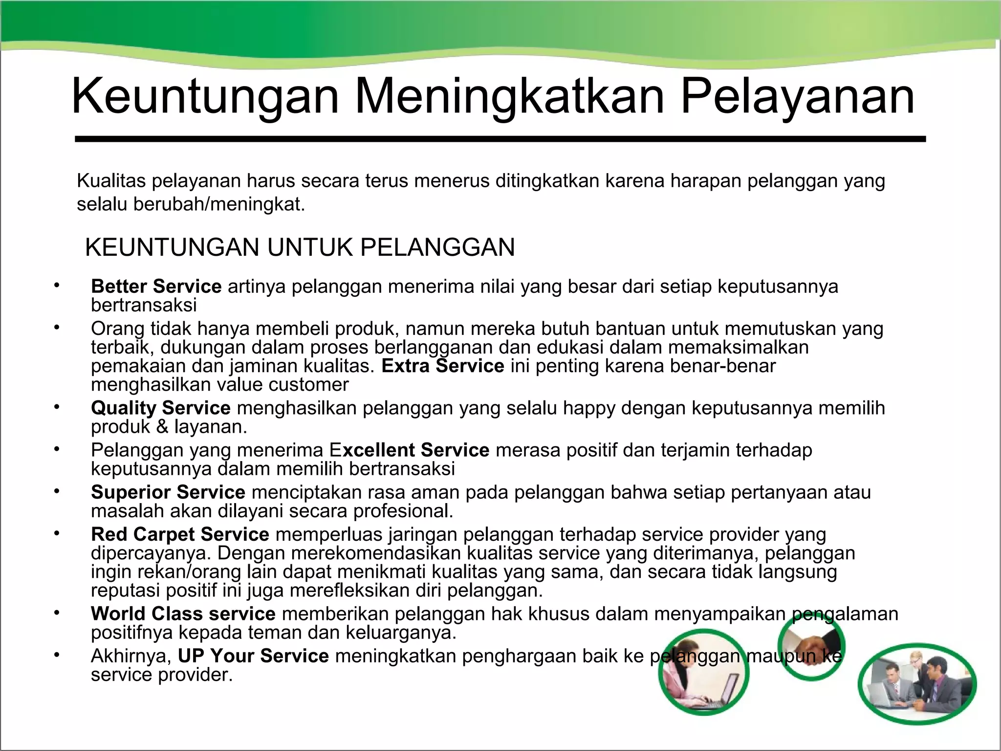 Keuntungan Meningkatkan Pelayanan
Kualitas pelayanan harus secara terus menerus ditingkatkan karena harapan pelanggan yang
selalu berubah/meningkat.

KEUNTUNGAN UNTUK PELANGGAN
•
•

•
•
•
•

•
•

Better Service artinya pelanggan menerima nilai yang besar dari setiap keputusannya
bertransaksi
Orang tidak hanya membeli produk, namun mereka butuh bantuan untuk memutuskan yang
terbaik, dukungan dalam proses berlangganan dan edukasi dalam memaksimalkan
pemakaian dan jaminan kualitas. Extra Service ini penting karena benar-benar
menghasilkan value customer
Quality Service menghasilkan pelanggan yang selalu happy dengan keputusannya memilih
produk & layanan.
Pelanggan yang menerima Excellent Service merasa positif dan terjamin terhadap
keputusannya dalam memilih bertransaksi
Superior Service menciptakan rasa aman pada pelanggan bahwa setiap pertanyaan atau
masalah akan dilayani secara profesional.
Red Carpet Service memperluas jaringan pelanggan terhadap service provider yang
dipercayanya. Dengan merekomendasikan kualitas service yang diterimanya, pelanggan
ingin rekan/orang lain dapat menikmati kualitas yang sama, dan secara tidak langsung
reputasi positif ini juga merefleksikan diri pelanggan.
World Class service memberikan pelanggan hak khusus dalam menyampaikan pengalaman
positifnya kepada teman dan keluarganya.
Akhirnya, UP Your Service meningkatkan penghargaan baik ke pelanggan maupun ke
service provider.

 