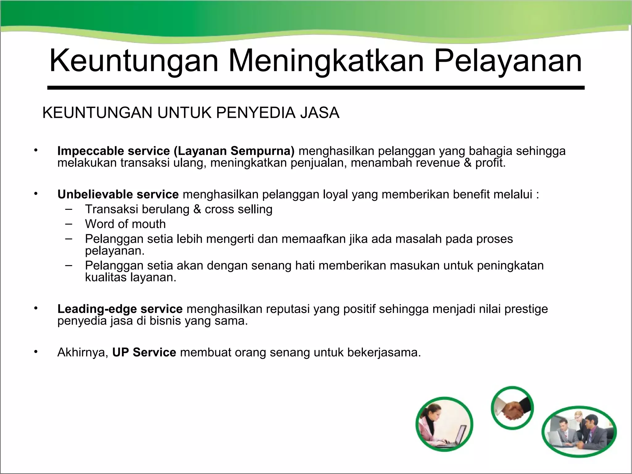 Keuntungan Meningkatkan Pelayanan
KEUNTUNGAN UNTUK PENYEDIA JASA
•

Impeccable service (Layanan Sempurna) menghasilkan pelanggan yang bahagia sehingga
melakukan transaksi ulang, meningkatkan penjualan, menambah revenue & profit.

•

Unbelievable service menghasilkan pelanggan loyal yang memberikan benefit melalui :
– Transaksi berulang & cross selling
– Word of mouth
– Pelanggan setia lebih mengerti dan memaafkan jika ada masalah pada proses
pelayanan.
– Pelanggan setia akan dengan senang hati memberikan masukan untuk peningkatan
kualitas layanan.

•

Leading-edge service menghasilkan reputasi yang positif sehingga menjadi nilai prestige
penyedia jasa di bisnis yang sama.

•

Akhirnya, UP Service membuat orang senang untuk bekerjasama.

 