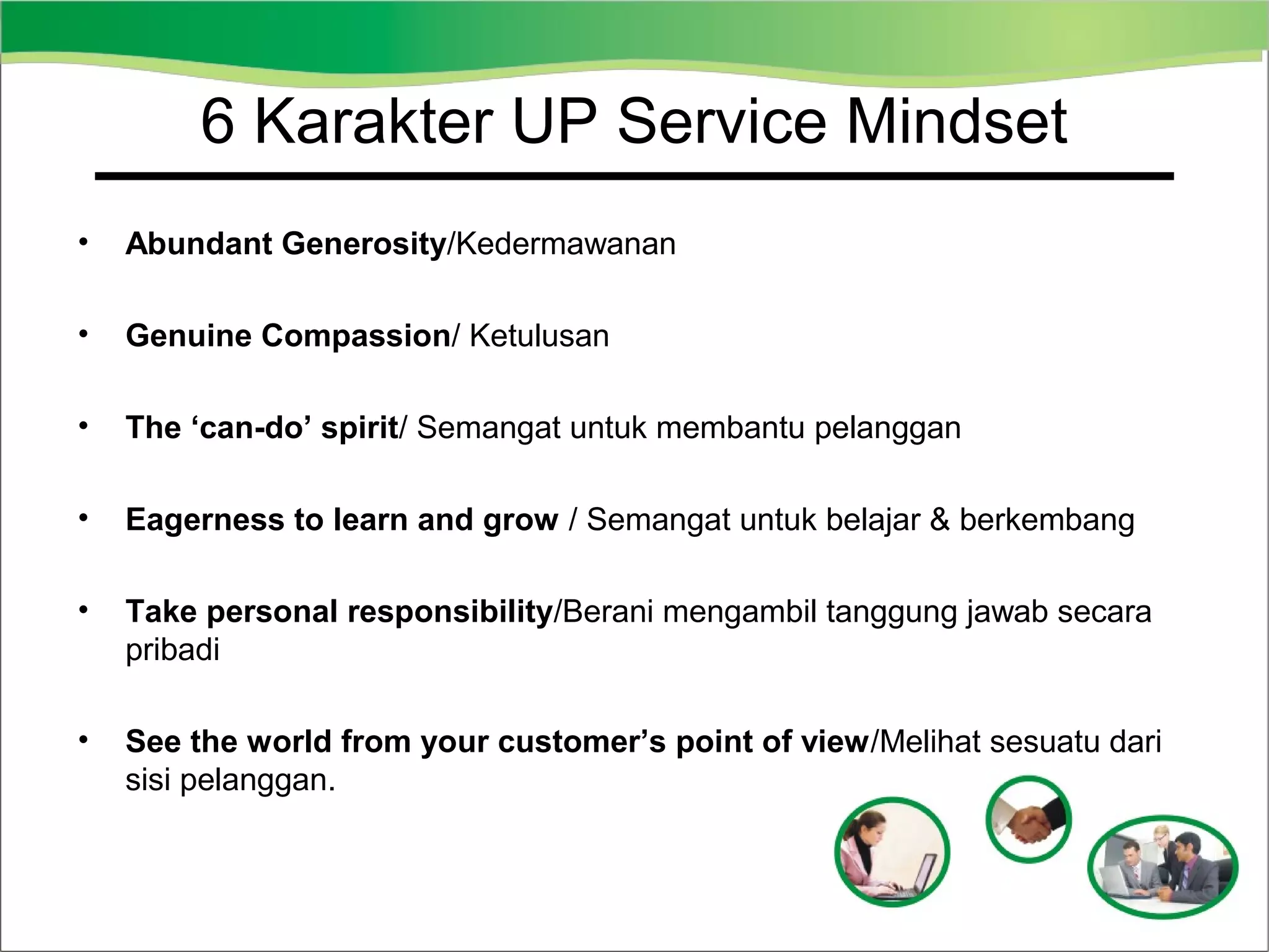 6 Karakter UP Service Mindset
•

Abundant Generosity/Kedermawanan

•

Genuine Compassion/ Ketulusan

•

The ‘can-do’ spirit/ Semangat untuk membantu pelanggan

•

Eagerness to learn and grow / Semangat untuk belajar & berkembang

•

Take personal responsibility/Berani mengambil tanggung jawab secara
pribadi

•

See the world from your customer’s point of view/Melihat sesuatu dari
sisi pelanggan.

 