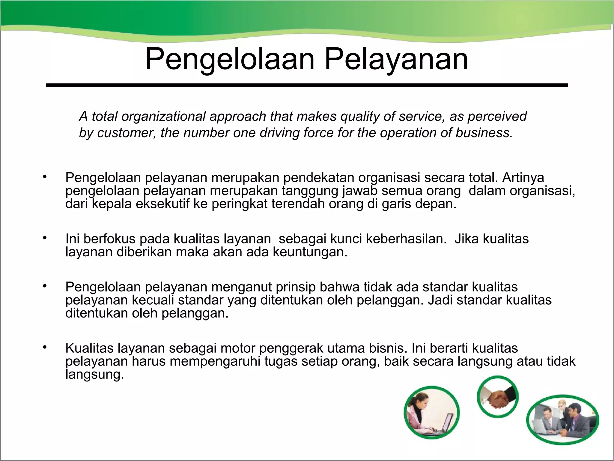 Pengelolaan Pelayanan
Service Excellence
A total organizational approach that makes quality of service, as perceived
by customer, the number one driving force for the operation of business.
•

Pengelolaan pelayanan merupakan pendekatan organisasi secara total. Artinya
pengelolaan pelayanan merupakan tanggung jawab semua orang dalam organisasi,
dari kepala eksekutif ke peringkat terendah orang di garis depan.

•

Ini berfokus pada kualitas layanan sebagai kunci keberhasilan. Jika kualitas
layanan diberikan maka akan ada keuntungan.

•

Pengelolaan pelayanan menganut prinsip bahwa tidak ada standar kualitas
pelayanan kecuali standar yang ditentukan oleh pelanggan. Jadi standar kualitas
ditentukan oleh pelanggan.

•

Kualitas layanan sebagai motor penggerak utama bisnis. Ini berarti kualitas
pelayanan harus mempengaruhi tugas setiap orang, baik secara langsung atau tidak
langsung.

 