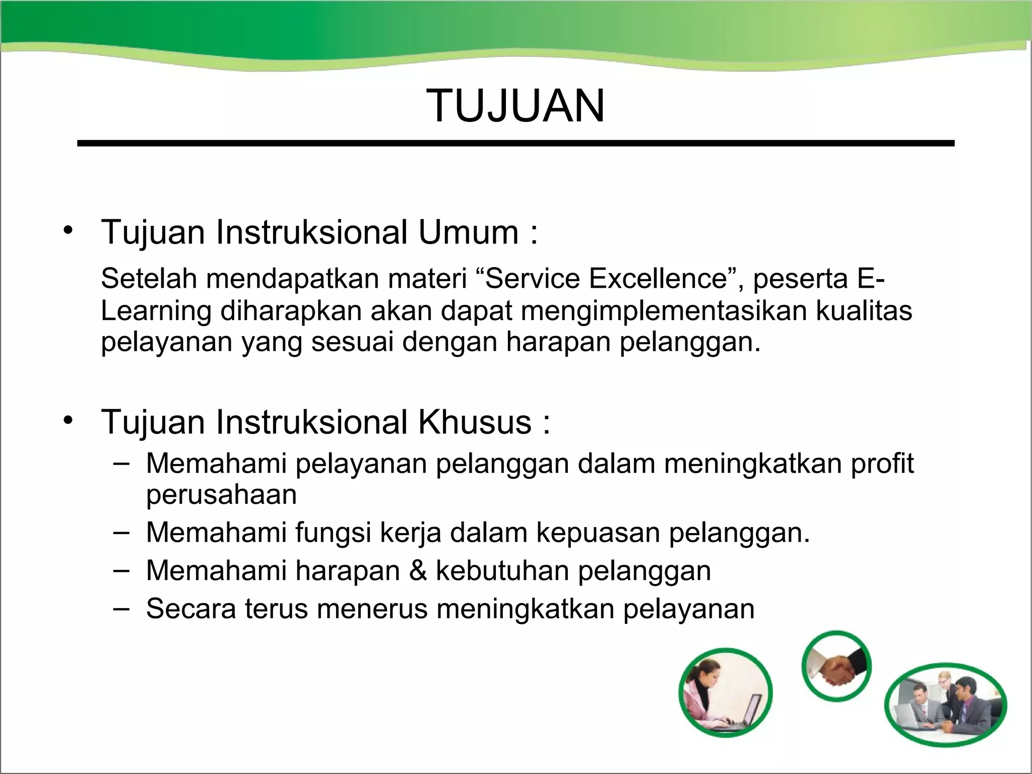 TUJUAN
• Tujuan Instruksional Umum :
Setelah mendapatkan materi “Service Excellence”, peserta ELearning diharapkan akan dapat mengimplementasikan kualitas
pelayanan yang sesuai dengan harapan pelanggan.

• Tujuan Instruksional Khusus :
– Memahami pelayanan pelanggan dalam meningkatkan profit
perusahaan
– Memahami fungsi kerja dalam kepuasan pelanggan.
– Memahami harapan & kebutuhan pelanggan
– Secara terus menerus meningkatkan pelayanan

 