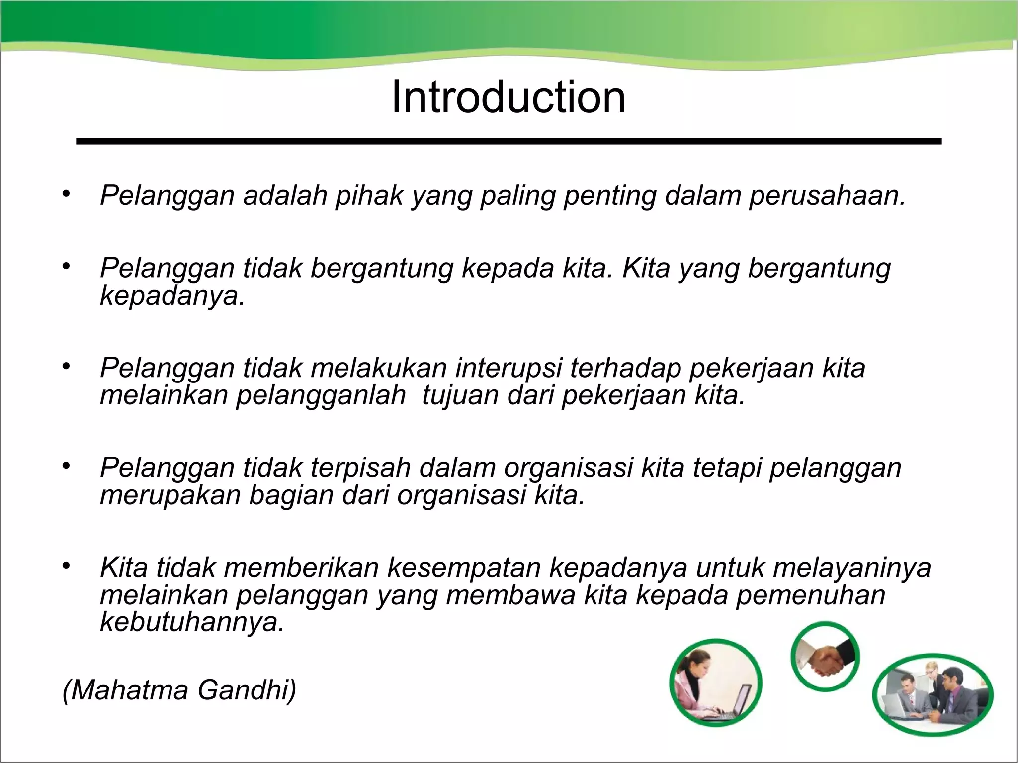 Introduction
•

Pelanggan adalah pihak yang paling penting dalam perusahaan.

•

Pelanggan tidak bergantung kepada kita. Kita yang bergantung
kepadanya.

•

Pelanggan tidak melakukan interupsi terhadap pekerjaan kita
melainkan pelangganlah tujuan dari pekerjaan kita.

•

Pelanggan tidak terpisah dalam organisasi kita tetapi pelanggan
merupakan bagian dari organisasi kita.

•

Kita tidak memberikan kesempatan kepadanya untuk melayaninya
melainkan pelanggan yang membawa kita kepada pemenuhan
kebutuhannya.

(Mahatma Gandhi)

 