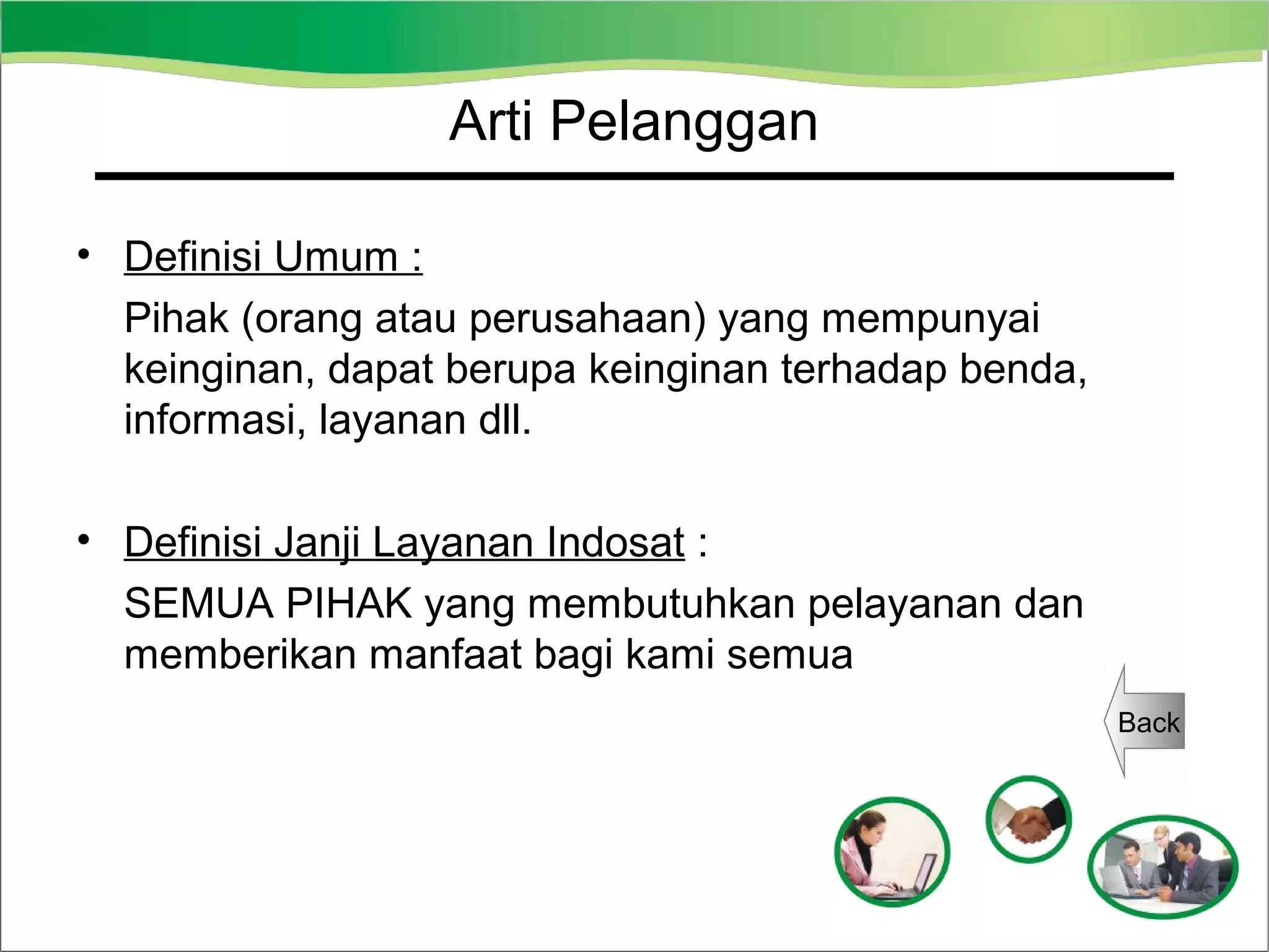 Arti Pelanggan
• Definisi Umum :
Pihak (orang atau perusahaan) yang mempunyai
keinginan, dapat berupa keinginan terhadap benda,
informasi, layanan dll.
• Definisi Janji Layanan Indosat :
SEMUA PIHAK yang membutuhkan pelayanan dan
memberikan manfaat bagi kami semua
Back

 