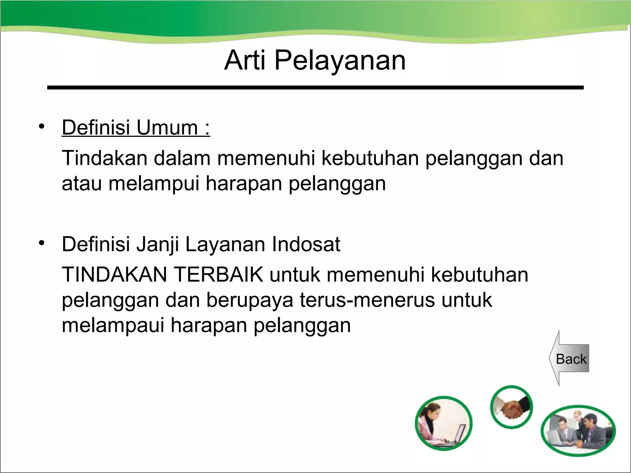 Arti Pelayanan
• Definisi Umum :
Tindakan dalam memenuhi kebutuhan pelanggan dan
atau melampui harapan pelanggan
• Definisi Janji Layanan Indosat
TINDAKAN TERBAIK untuk memenuhi kebutuhan
pelanggan dan berupaya terus-menerus untuk
melampaui harapan pelanggan
Back

 