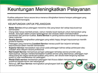 Keuntungan Meningkatkan Pelayanan
• Better Service artinya pelanggan menerima nilai yang besar dari setiap keputusannya
bertransaksi
• Orang tidak hanya membeli produk, namun mereka butuh bantuan untuk memutuskan yang
terbaik, dukungan dalam proses berlangganan dan edukasi dalam memaksimalkan
pemakaian dan jaminan kualitas. Extra Service ini penting karena benar-benar menghasilkan
value customer
• Quality Service menghasilkan pelanggan yang selalu happy dengan keputusannya memilih
produk & layanan.
• Pelanggan yang menerima Excellent Service merasa positif dan terjamin terhadap
keputusannya dalam memilih bertransaksi
• Superior Service menciptakan rasa aman pada pelanggan bahwa setiap pertanyaan atau
masalah akan dilayani secara profesional.
• Red Carpet Service memperluas jaringan pelanggan terhadap service provider yang
dipercayanya. Dengan merekomendasikan kualitas service yang diterimanya, pelanggan ingin
rekan/orang lain dapat menikmati kualitas yang sama, dan secara tidak langsung reputasi
positif ini juga merefleksikan diri pelanggan.
• World Class service memberikan pelanggan hak khusus dalam menyampaikan pengalaman
positifnya kepada teman dan keluarganya.
• Akhirnya, UP Your Service meningkatkan penghargaan baik ke pelanggan maupun ke
service provider.
KEUNTUNGAN UNTUK PELANGGAN
Kualitas pelayanan harus secara terus menerus ditingkatkan karena harapan pelanggan yang
selalu berubah/meningkat.
 
