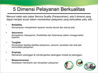 • Reliability
Kemampuan menjalankan layanan secara akurat dan sesuai janji
• Assurance
Kompetensi, Kesopanan, Kredibilitas dan Keamanan dalam menggunakan
layanan.
• Tangible
Penampilan fasilitas-fasilitas pelayanan, personil, peralatan dan alat-alat
komunikasi pelayanan.
• Emphaty
Memahami pelanggan & mendengarkan pelanggan empati ke pelanggan.
• Responsiveness
Kesediaan membantu dan kecepatan pelayanan
5 Dimensi Pelayanan Berkualitas
Menurut salah satu pakar Service Quality (Parasuraman), ada 5 dimensi yang
dapat menjadi acuan dalam memberikan pelayanan yang berkualitas yaitu sbb :
 