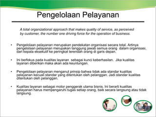 • Pengelolaan pelayanan merupakan pendekatan organisasi secara total. Artinya
pengelolaan pelayanan merupakan tanggung jawab semua orang dalam organisasi,
dari kepala eksekutif ke peringkat terendah orang di garis depan.
• Ini berfokus pada kualitas layanan sebagai kunci keberhasilan. Jika kualitas
layanan diberikan maka akan ada keuntungan.
• Pengelolaan pelayanan menganut prinsip bahwa tidak ada standar kualitas
pelayanan kecuali standar yang ditentukan oleh pelanggan. Jadi standar kualitas
ditentukan oleh pelanggan.
• Kualitas layanan sebagai motor penggerak utama bisnis. Ini berarti kualitas
pelayanan harus mempengaruhi tugas setiap orang, baik secara langsung atau tidak
langsung.
A total organizational approach that makes quality of service, as perceived
by customer, the number one driving force for the operation of business.
Service Excellence
Pengelolaan Pelayanan
 