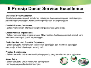 Understand Your Customer
•Selalu berusaha mengerti kebutuhan pelanggan, harapan pelanggan, pertimbangan-
pertimbangan pelanggan, ketakutan dan pernyataan sikap pelanggan.
Create Informed Customers
• Selalu memberikan informasi yang benar pada waktu yang tepat.
Create Positive Impressions
• Selalu merencanakan proses-proses, SDM, fasilitas-fasilitas dan produk-produk yang
memberikan dampak positif ke pelanggan.
Find a Yes For and From the Customers
• Selalu berusaha menemukan solusi untuk pelanggan dan membuat pelanggan
menyetujui solusi kita dengan senang hati.
Practice Consistency
• Selalu berusaha untuk memenuhi prinsip-prinsip yang berorientasi pada pelayanan
Never Settle
• Selalu berusaha untuk melakukan peningkatan-
peningkatan yang berkesinambungan.
6 Prinsip Dasar Service Excellence
 