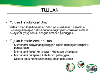 TUJUAN
• Tujuan Instruksional Umum :
Setelah mendapatkan materi “Service Excellence”, peserta E-
Learning diharapkan akan dapat mengimplementasikan kualitas
pelayanan yang sesuai dengan harapan pelanggan.
• Tujuan Instruksional Khusus :
– Memahami pelayanan pelanggan dalam meningkatkan profit
perusahaan
– Memahami fungsi kerja dalam kepuasan pelanggan.
– Memahami harapan & kebutuhan pelanggan
– Secara terus menerus meningkatkan pelayanan
 