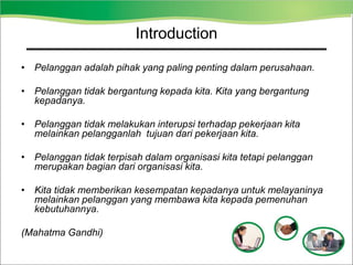 • Pelanggan adalah pihak yang paling penting dalam perusahaan.
• Pelanggan tidak bergantung kepada kita. Kita yang bergantung
kepadanya.
• Pelanggan tidak melakukan interupsi terhadap pekerjaan kita
melainkan pelangganlah tujuan dari pekerjaan kita.
• Pelanggan tidak terpisah dalam organisasi kita tetapi pelanggan
merupakan bagian dari organisasi kita.
• Kita tidak memberikan kesempatan kepadanya untuk melayaninya
melainkan pelanggan yang membawa kita kepada pemenuhan
kebutuhannya.
(Mahatma Gandhi)
Introduction
 