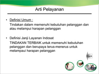 Arti Pelayanan
• Definisi Umum :
Tindakan dalam memenuhi kebutuhan pelanggan dan
atau melampui harapan pelanggan
• Definisi Janji Layanan Indosat
TINDAKAN TERBAIK untuk memenuhi kebutuhan
pelanggan dan berupaya terus-menerus untuk
melampaui harapan pelanggan
Back
 