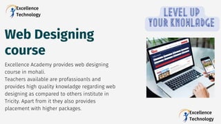 Web Designing
course
Excellence Academy provides web designing
course in mohali.
Teachers available are profassioanls and
provides high quality knowladge regarding web
designing as compared to others institute in
Tricity. Apart from it they also provides
placement with higher packages.
Excellence
Technology LEVEL UP
YOUR KNOWLADGE
Excellence
Technology
 