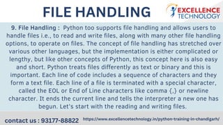 9. File Handling : Python too supports file handling and allows users to
handle files i.e., to read and write files, along with many other file handling
options, to operate on files. The concept of file handling has stretched over
various other languages, but the implementation is either complicated or
lengthy, but like other concepts of Python, this concept here is also easy
and short. Python treats files differently as text or binary and this is
important. Each line of code includes a sequence of characters and they
form a text file. Each line of a file is terminated with a special character,
called the EOL or End of Line characters like comma {,} or newline
character. It ends the current line and tells the interpreter a new one has
begun. Let’s start with the reading and writing files.
contact us : 93177-88822 https://www.excellencetechnology.in/python-training-in-chandigarh/
FILE HANDLING
 
