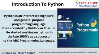 Python is an interpreted high level
and general purpose
programming language.
It was created by Guido Van Rossum.
He started working on python in
the late 1980's as a successor
to the ABC Programming Language.
Introduction To Python
contact us : 93177-88822 https://www.excellencetechnology.in/python-training-in-chandigarh/
 