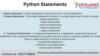 Python Statement : Python Statements consists of one or more statements :
1. Simple Statements : The simple statements written in a single logical line of code is called
simple statements .
• Break Statements
• Continue Statements
• Return Statements
• Import Statements
2 . Compound Statements : A compound statements is a statements comprise of group of
statements. the compound statements are usually executes, when a condition satisfier or a code
block is called directly or through a function call.
• Conditional Statements
• Condition Loop Statements
• An Exception Handler
Python Statements
contact us : 93177-88822
https://www.excellencetechnology.in/python-training-in-chandigarh/
 